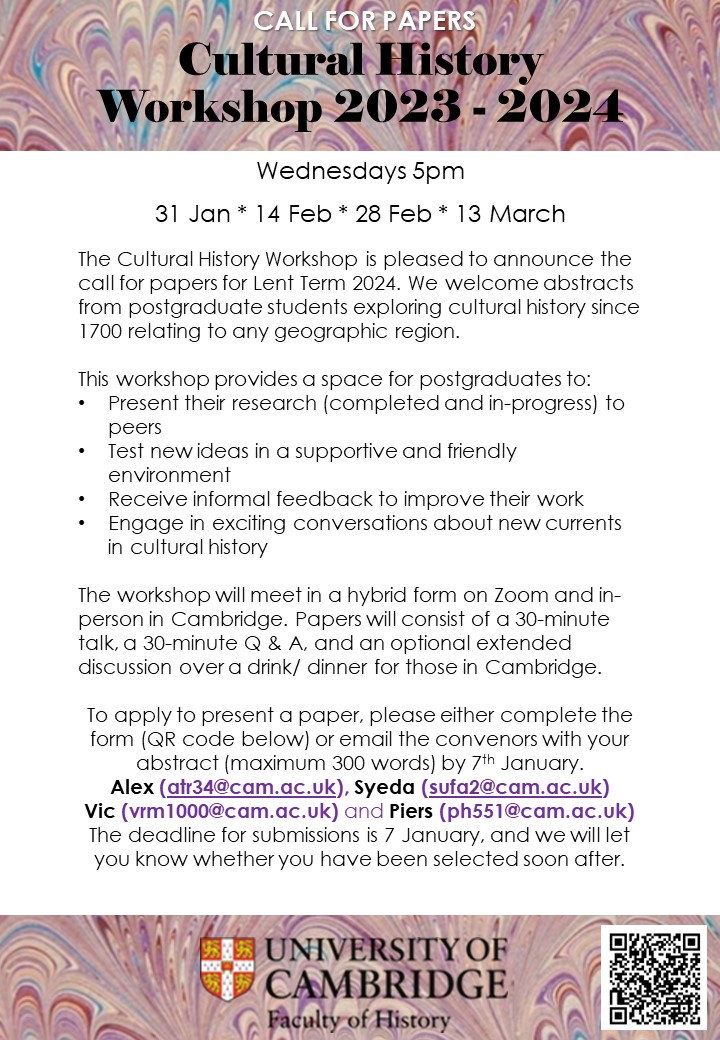 The Cultural History Workshop is pleased to announce the call for papers for Lent Term 2024. We welcome abstracts from postgraduate students exploring cultural history since 1700 relating to any geographic region.    This workshop provides a space for postgraduates to: Present their research (completed and in-progress) to peers Test new ideas in a supportive and friendly environment  Receive informal feedback to improve their work Engage in exciting conversations about new currents in cultural history  The workshop will meet in a hybrid form on Zoom and in-person in Cambridge. Papers will consist of a 30-minute talk, a 30-minute Q & A..